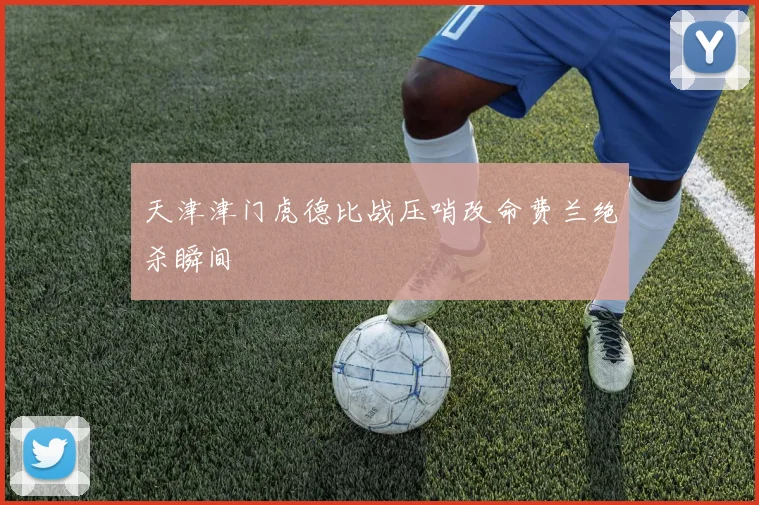 天津津门虎德比战压哨改命费兰绝杀瞬间