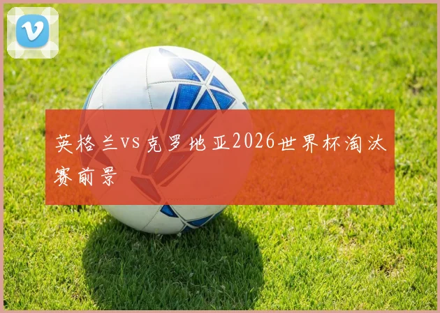英格兰vs克罗地亚2026世界杯淘汰赛前景