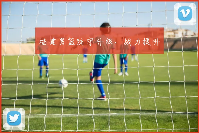 福建男篮防守升级，战力提升