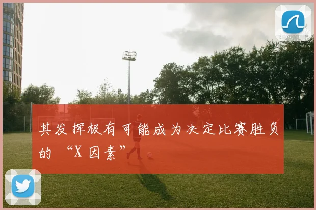 其发挥极有可能成为决定比赛胜负的 “X 因素”
