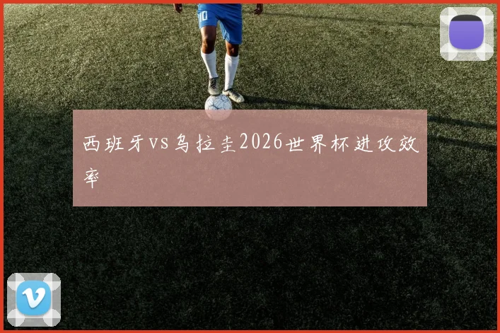 西班牙vs乌拉圭2026世界杯进攻效率
