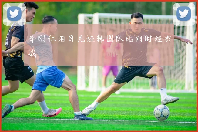 李刚仁泪目见证韩国队比利时经典战