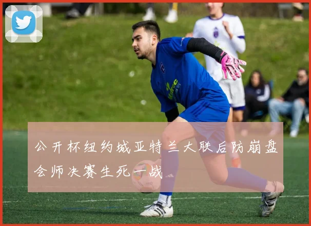 公开杯纽约城亚特兰大联后防崩盘会师决赛生死一战