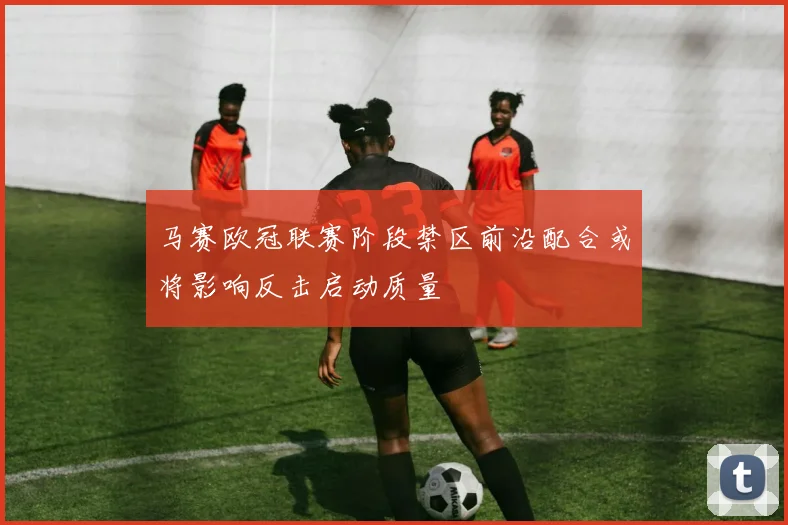 马赛欧冠联赛阶段禁区前沿配合或将影响反击启动质量