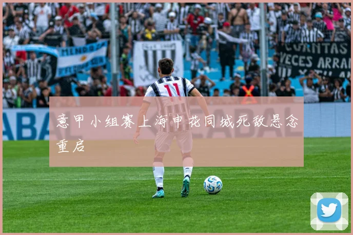 意甲小组赛上海申花同城死敌悬念重启