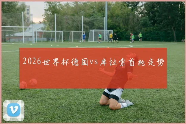 2026世界杯德国vs库拉索首轮走势