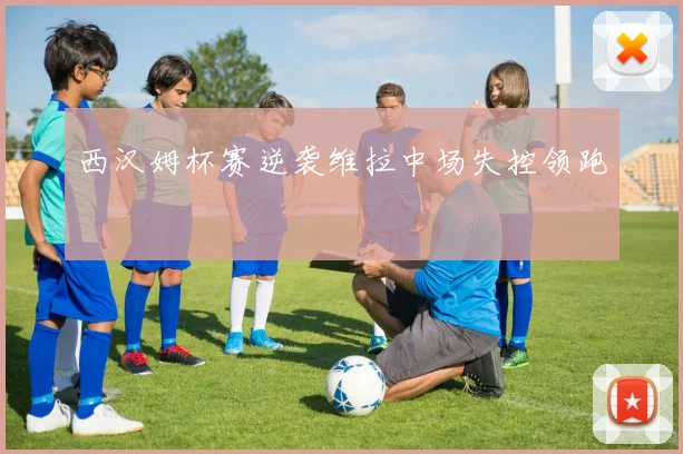 西汉姆杯赛逆袭维拉中场失控领跑