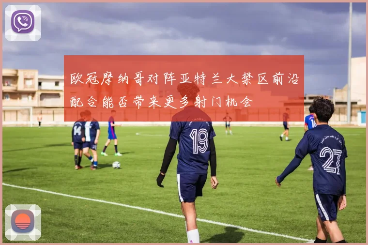 欧冠摩纳哥对阵亚特兰大禁区前沿配合能否带来更多射门机会