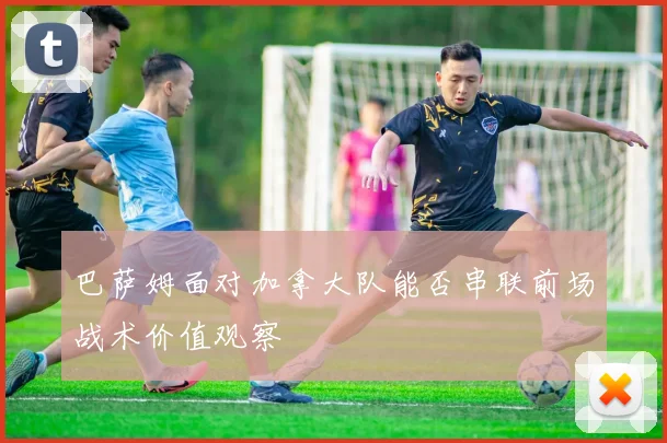 巴萨姆面对加拿大队能否串联前场战术价值观察