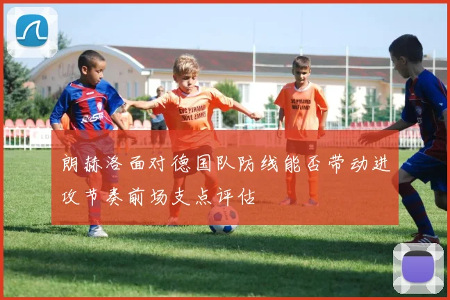 朗赫洛面对德国队防线能否带动进攻节奏前场支点评估