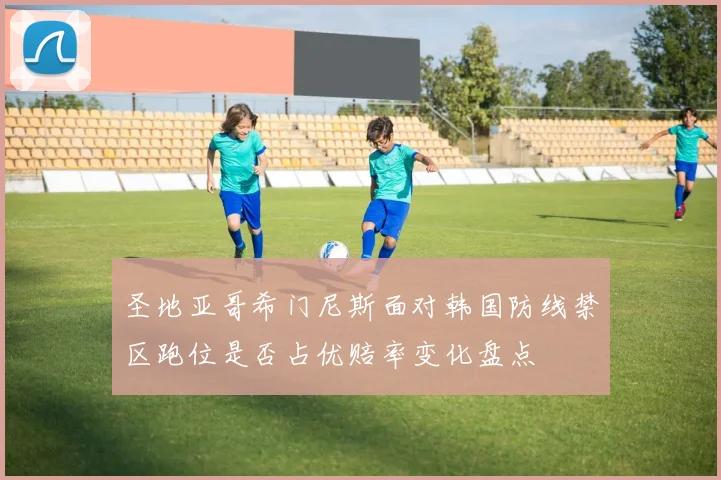圣地亚哥希门尼斯面对韩国防线禁区跑位是否占优赔率变化盘点