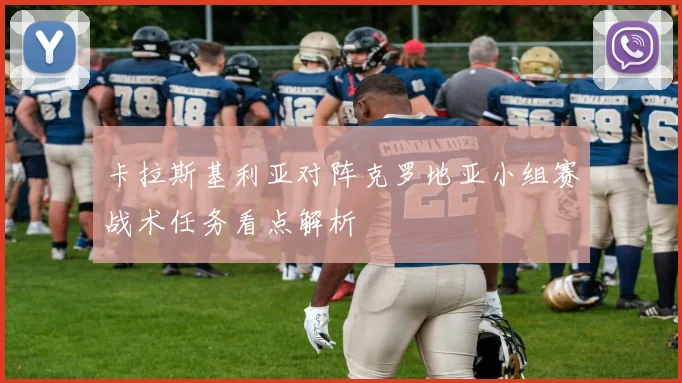 卡拉斯基利亚对阵克罗地亚小组赛战术任务看点解析