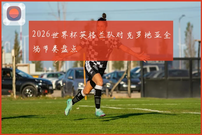 2026世界杯英格兰队对克罗地亚全场节奏盘点