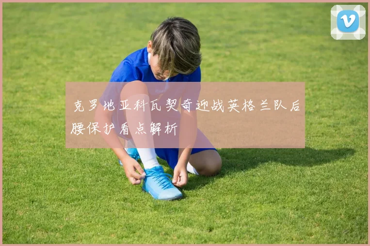 克罗地亚科瓦契奇迎战英格兰队后腰保护看点解析