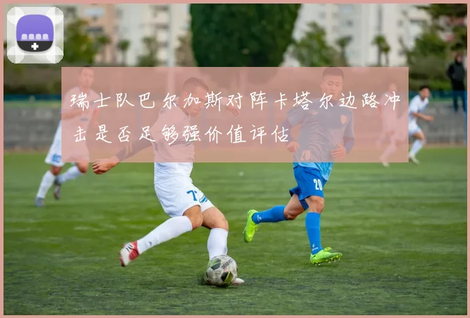 瑞士队巴尔加斯对阵卡塔尔边路冲击是否足够强价值评估