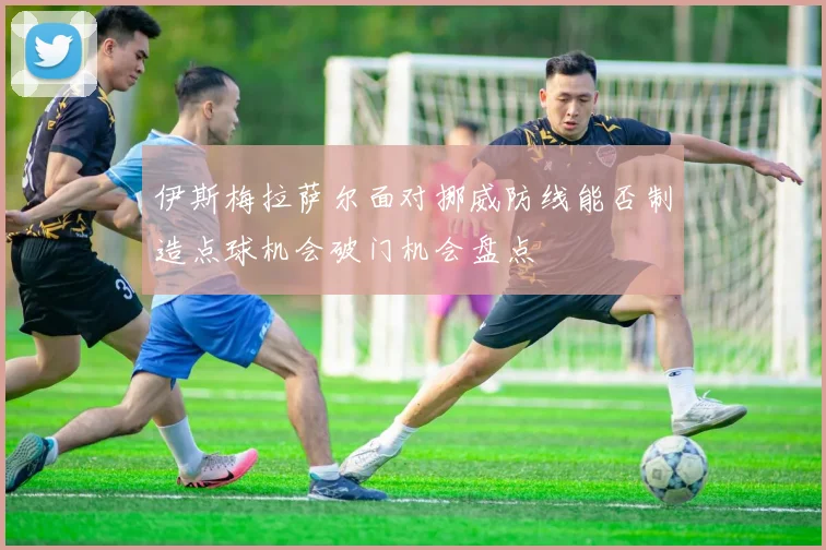 伊斯梅拉萨尔面对挪威防线能否制造点球机会破门机会盘点