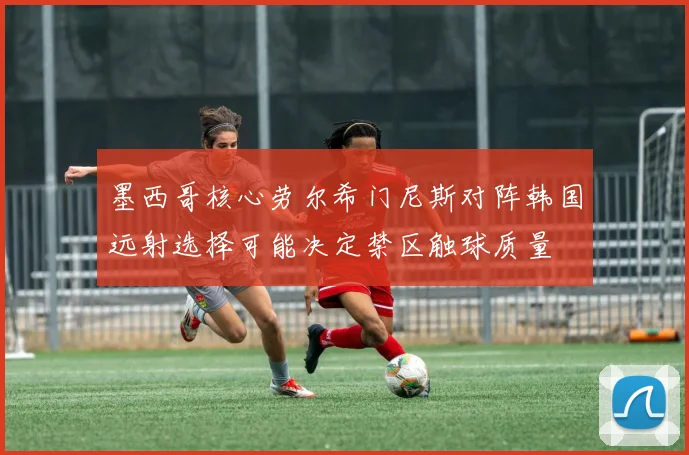 墨西哥核心劳尔希门尼斯对阵韩国远射选择可能决定禁区触球质量
