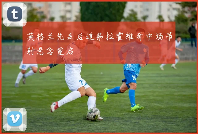 英格兰先丢后追弗拉霍维奇中场吊射悬念重启