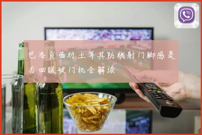 巴洛贡面对土耳其防线射门脚感是否回暖破门机会解读