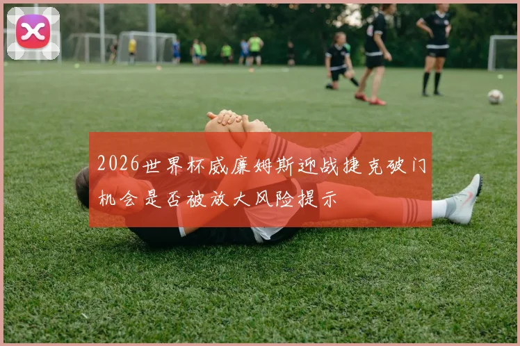 2026世界杯威廉姆斯迎战捷克破门机会是否被放大风险提示