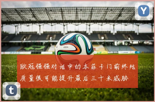 欧冠强强对话中的本菲卡门前终结质量很可能提升最后三十米威胁
