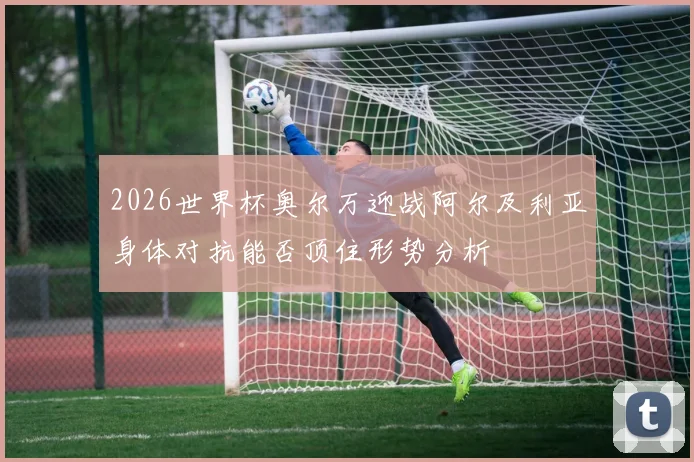 2026世界杯奥尔万迎战阿尔及利亚身体对抗能否顶住形势分析