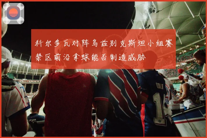科尔多瓦对阵乌兹别克斯坦小组赛禁区前沿拿球能否制造威胁
