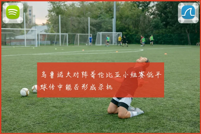 乌鲁诺夫对阵哥伦比亚小组赛低平球传中能否形成杀机