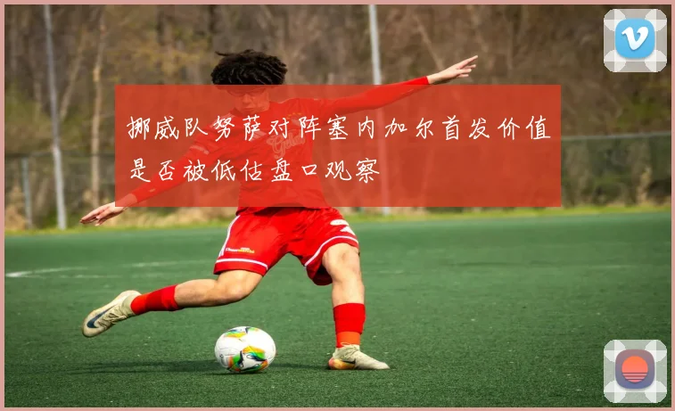 挪威队努萨对阵塞内加尔首发价值是否被低估盘口观察