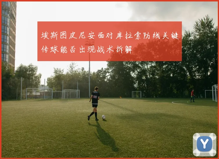 埃斯图皮尼安面对库拉索防线关键传球能否出现战术拆解