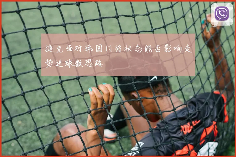 捷克面对韩国门将状态能否影响走势进球数思路