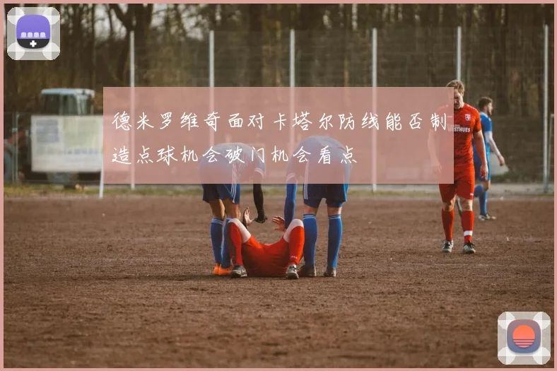 德米罗维奇面对卡塔尔防线能否制造点球机会破门机会看点