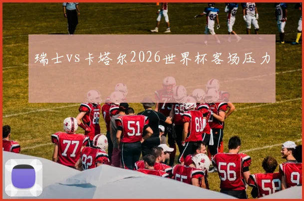 瑞士vs卡塔尔2026世界杯客场压力