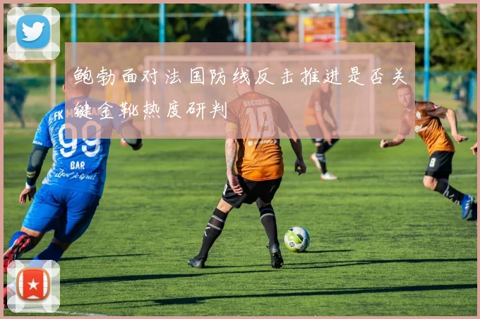 鲍勃面对法国防线反击推进是否关键金靴热度研判