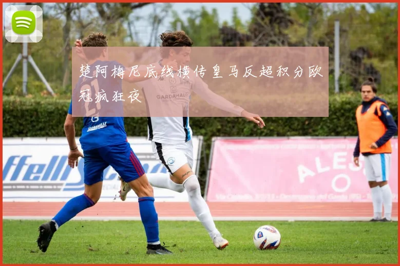 楚阿梅尼底线横传皇马反超积分欧冠疯狂夜