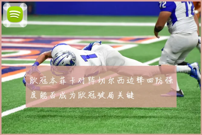 欧冠本菲卡对阵切尔西边锋回防强度能否成为欧冠破局关键