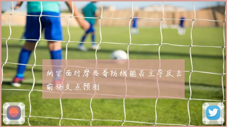纳宗面对摩洛哥防线能否主导反击前场支点预测