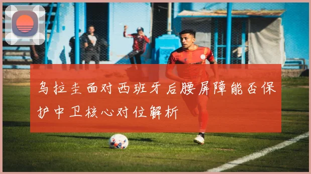 乌拉圭面对西班牙后腰屏障能否保护中卫核心对位解析