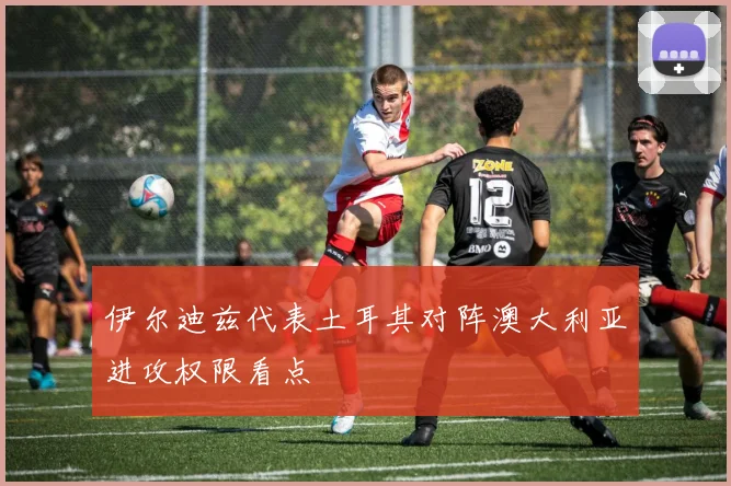 伊尔迪兹代表土耳其对阵澳大利亚进攻权限看点