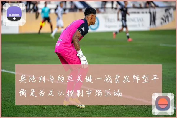 奥地利与约旦关键一战首发阵型平衡是否足以控制中场区域