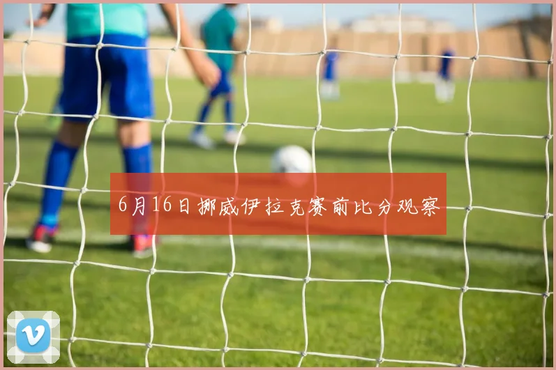 6月16日挪威伊拉克赛前比分观察