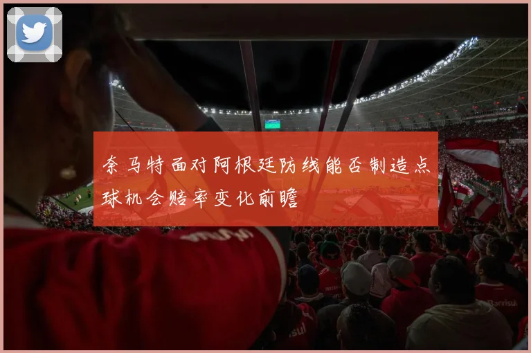 奈马特面对阿根廷防线能否制造点球机会赔率变化前瞻