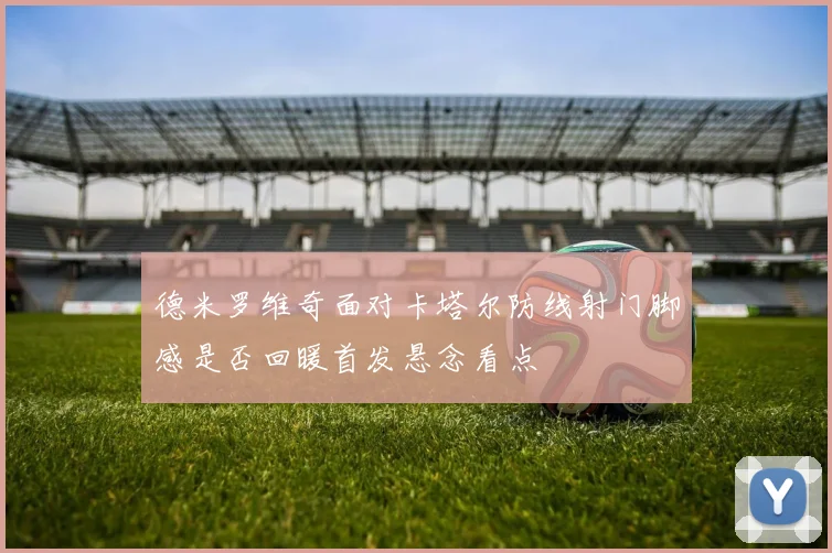 德米罗维奇面对卡塔尔防线射门脚感是否回暖首发悬念看点