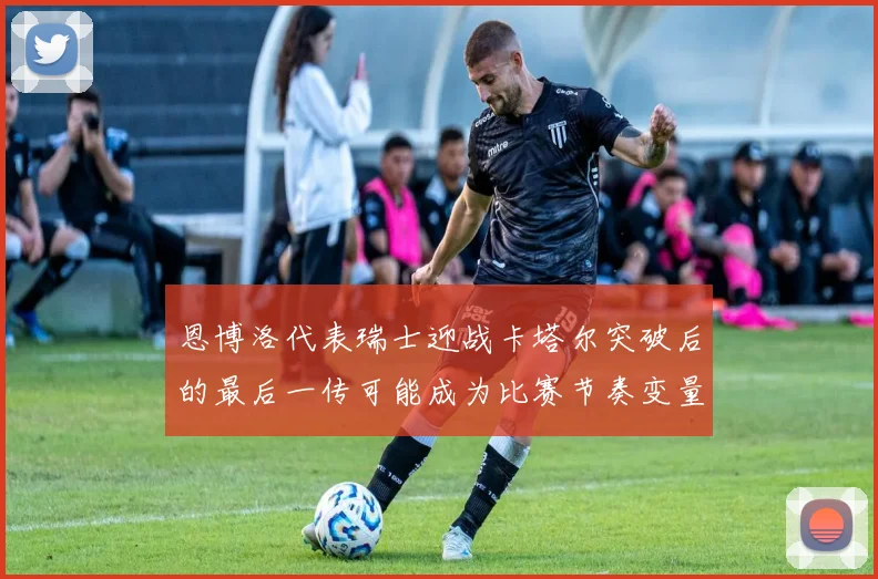 恩博洛代表瑞士迎战卡塔尔突破后的最后一传可能成为比赛节奏变量