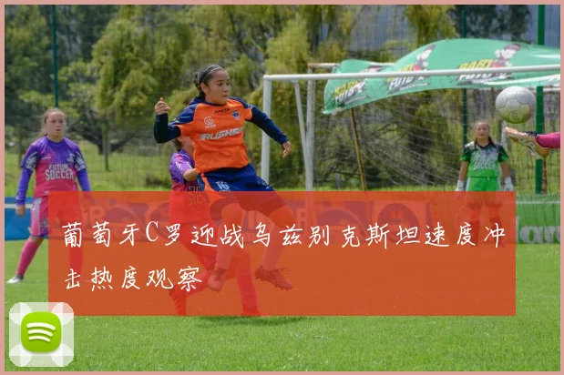 葡萄牙C罗迎战乌兹别克斯坦速度冲击热度观察