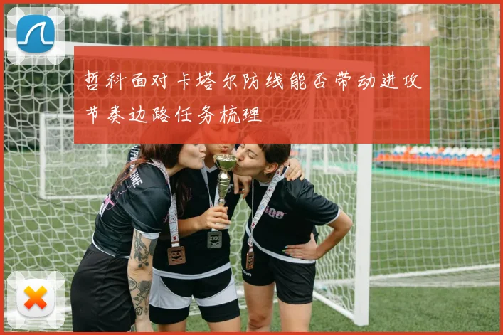 哲科面对卡塔尔防线能否带动进攻节奏边路任务梳理