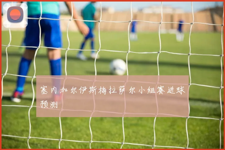 塞内加尔伊斯梅拉萨尔小组赛进球预测