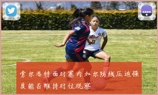 索尔洛特面对塞内加尔防线压迫强度能否维持对位观察