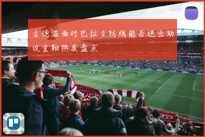 古德温面对巴拉圭防线能否送出助攻金靴热度盘点