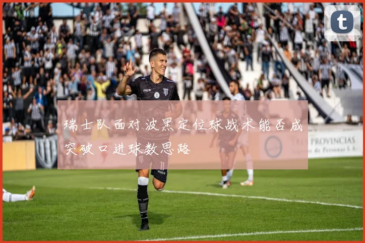 瑞士队面对波黑定位球战术能否成突破口进球数思路